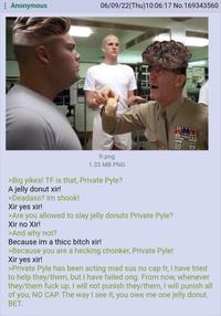 06/09/22(Thu)10:06:17 No.169343560 Anonymous fr.png 1.33 MB PNG >Big yikes! TF is that, Private Pyle? A jelly donut xir! >Deadass? Im shook! Xir yes xir! >Are you allowed to slay jelly donuts Private Pyle? Xir no Xir! >And why not? Because im a thicc bitch xir! >Because you are a hecking chonker, Private Pyle! Xir yes xir! >Private Pyle has been acting mad sus no cap fr, I have tried to help they/them, but I have failed ong. From now, whenever they/them f--- up, I will not punish they/them, I will punish all of you, NO CAP. The way I see it, you owe me one jelly donut. BET.