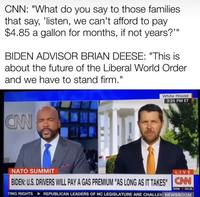 CNN: "What do you say to those families that say, 'listen, we can't afford to pay $4.85 a gallon for months, if not years?"" BIDEN ADVISOR BRIAN DEESE: "This is about the future of the Liberal World Order and we have to stand firm." CAN White House 3:25 PM ET NATO SUMMIT LIVE BIDEN: U.S. DRIVERS WILL PAY A GAS PREMIUM "AS LONG AS IT TAKES" CNN DOW TING RIGHTS REPUBLICAN LEADERS OF NC LEGISLATURE ARE CHALLEN NEWSROOM