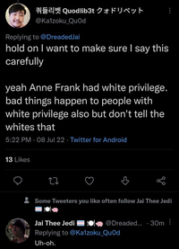 @Kalzoku_QuOd Replying to @DreadedJai hold on I want to make sure I say this carefully Quodlib3t F yeah Anne Frank had white privilege. bad things happen to people with white privilege also but don't tell the whites that 5:22 PM 08 Jul 22. Twitter for Android 13 Likes 27 go Some Tweeters you like often follow Jai Thee Jedi Jai Thee Jedi Replying to @Kalzoku_Quod Uh-oh. @Dreaded.... 30m