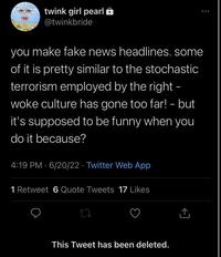 twink girl pearl @twinkbride you make fake news headlines. some of it is pretty similar to the stochastic terrorism employed by the right - woke culture has gone too far! - but it's supposed to be funny when you do it because? 4:19 PM 6/20/22 Twitter Web App 1 Retweet 6 Quote Tweets 17 Likes 17 This Tweet has been deleted. ... [→