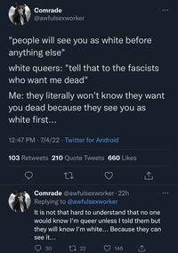 Comrade @awfulsexworker "people will see you as white before anything else" white queers: "tell that to the fascists who want me dead" 12:47 PM 7/4/22 Twitter for Android Me: they literally won't know they want you dead because they see you as white first... 103 Retweets 210 Quote Tweets 660 Likes Comrade @awfulsexworker.22h Replying to @awfulsexworker It is not that hard to understand that no one would know I'm queer unless I told them but they will know I'm white... Because they can see it... 30 122 : 146 ... ...