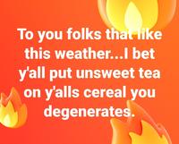 To you folks that like this weather...l bet y'all put unsweet tea on y'alls cereal you degenerates.