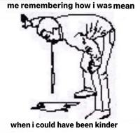 me remembering how i was mean when i could have been kinder