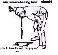me remembering how i should should have kicked that guys ass