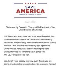 SAVE AMERICA PRESIDENT DONALD J. TRUMP - July 21, 2022 - Statement by Donald J. Trump, 45th President of the United States of America Joe Biden, who many have said is our worst President, has come down with a case of the China virus, despite being vaccinated. I hope Sleepy Joe is able to bounce back quickly, much as I was. Doctors described my fight against the China virus as Herculean, and not meaning the woke Disney Hercules but rather the Kevin Sorbo one. The Lou Ferrigno one as well. Joe, I wish you a speedy recovery, even though you are taking America in the wrong direction. No one wants Kamala!