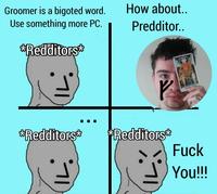 Groomer is a bigoted word. Use something more PC. **Redditors** **Redditors** IL. How about.. Predditor.. *Redditors* LJIVAO F--- You!!!