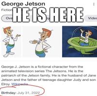 George Jetson Fiction HE IS HERE Ove 19005 George J. Jetson is a fictional character from the animated television series The Jetsons. He is the *** Birthday: July 31, 2022 Video patriarch of the Jetson family. He is the husband of Jane Jetson and the father of teenage daughter Judy and son Elroy. Wikipedia