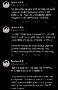 Ana Mardoll @AnaMardoll -2h I've been made aware that someone is trying to dox me and @ everyone I know in the process, so I might as well address some things here. I'm sorry I have to do this. 135 623 41 Ana Mardoll @AnaMardoll -2h I work at a large corporation which I will not name. I work in software licensing, procuring text editors and code compilers for others. This is why I know so much about Creative Commons (for those that enjoyed that thread). I do not produce code for anything. 13 327 Ana Mardoll @AnaMardoll.2h I got this particular job because my family works for the same corporation. I stay because I'm on an unusual part-time arrangement for medical reasons. It's hard to find a remote WFH job that will give me medical insurance but let me work 10-20 hours a week.