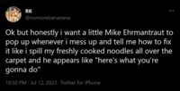 RK @nomorebananana Ok but honestly i want a little Mike Ehrmantraut to pop up whenever i mess up and tell me how to fix it like i spill my freshly cooked noodles all over the carpet and he appears like "here's what you're gonna do" 10:50 PM Jul 12, 2022. Twitter for iPhone