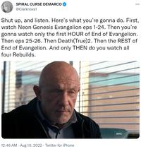 SPIRAL CURSE DEMARCO @Clarknova1 Shut up, and listen. Here's what you're gonna do. First, watch Neon Genesis Evangelion eps 1-24. Then you're gonna watch only the first HOUR of End of Evangelion. Then eps 25-26. Then Death(True)2. Then the REST of End of Evangelion. And only THEN do you watch all four Rebuilds. 12:46 AM. Aug 10, 2022. Twitter for iPhone ... амс