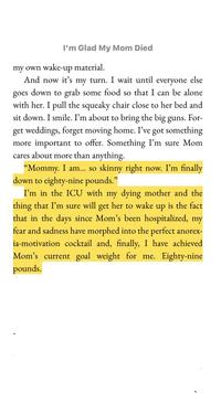 I'm Glad My Mom Died my own wake-up material. And now it's my turn. I wait until everyone else goes down to grab some food so that I can be alone with her. I pull the squeaky chair close to her bed and sit down. I smile. I'm about to bring the big guns. For- get weddings, forget moving home. I've got something more important to offer. Something I'm sure Mom cares about more than anything. "Mommy. I am... so skinny right now. I'm finally down to eighty-nine pounds." I'm in the ICU with my dying mother and the thing that I'm sure will get her to wake up is the fact that in the days since Mom's been hospitalized, my fear and sadness have morphed into the perfect anorex- ia-motivation cocktail and, finally, I have achieved Mom's current goal weight for me. Eighty-nine pounds.
