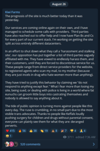 Kiwi Farms The prognosis of the site is much better today than it was yesterday. Our services are coming online again on their own, and I have managed to schedule some calls with providers. Third parties have also reached out to offer help and I now have Plan Bs and Cs for every part of our current stack. I'm working on getting the site split across entirely different datacenters. August 26 In an effort to shut down what they call a 'harassment and stalking site', our opposition has put together a list of third parties vaguely affiliated with me. They have vowed to endlessly harass them, and their customers, until they are forced to discontinue service for us. These people range from direct service providers for the website, to registered agents who scan my mail, to my mother (because they are just incels in drag who hate women more than anything). They have tried to justify this behavior by claiming we "do not respond to anything except fear." What I fear more than losing my site, being sued, or dealing with police is living in a world where fat eunuchs can groom little boys into castrating themselves and nobody is allowed to say anything about it. The tide of public opinion is turning more against people like this every day. The ruse is crumbling, in no small part due to the most visible trans advocates. Thanks to people like Keffals loudly pushing surgery for children and drugs without parental consent, everyone can plainly see them for what they are: deranged perverts. 415 1 56 38 520 comments 198 7 4 3711 edited 7:36 AM > 4
