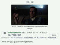 [18 / 10] 87KiB, 700x400, don-draper-watching-a-movie-mad- men.jpg Anonymous Sat 12 Nov 2016 19:50:00 No.76224543 View Quoted By: >>76224565 >>76224659 >>76224907 >>76224994 What are you guys watching tonight?