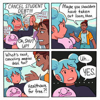 CANCEL STUDENT DEBT!!! DEBT RELIEF NOW 100k in DEBT Oh, SHUT UP! What's next, Cancelling medical debt too? REE EDUCATION Healthcare for free?! Maybe you shouldn't have taken out loans, then. Uh... YES.