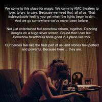 We come to this place for magic. We come to AMC theatres to love, to cry, to care. Because we need that, all of us. That indescribable feeling you get when the lights begin to dim. And we go somewhere we've never been before. Not just entertained but somehow reborn, together. Dazzling images on a huge silver screen. Sound that I can feel. Somehow heartbreak feels good in a place like this. Our heroes feel like the best part of us, and stories feel perfect and powerful. Because here ... they are. geting LIFTI