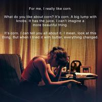 For me, I really like corn. What do you like about corn? It's corn. A big lump with knobs. It has the juice. I can't imagine a more beautiful thing. TRITETET It's corn. I can tell you all about it. I mean, look at this thing. But when I tried it with butter, everything changed. Telesis UNTEMEAM MEU COMUNE MELVER