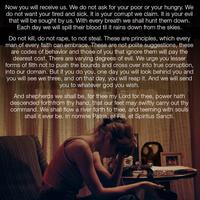 Now you will receive us. We do not ask for your poor or your hungry. We do not want your tired and sick. It is your corrupt we claim. It is your evil that will be sought by us. With every breath we shall hunt them down. Each day we will spill their blood til it rains down from the skies. Do not kill, do not r---, to not steal. These are principles, which every man of every faith can embrace. These are not polite suggestions, these are codes of behavior and those of you that ignore them will pay the dearest cost. There are varying degrees of evil. We urge you lesser forms of filth not to push the bounds and cross over into true corruption, into our domain. But if you do you, one day you will look behind you and you will see we three, and on that day, you will reap it. And we will send you to whatever god you wish. And shepherds we shall be, for thee my Lord for thee, power hath descended forthfrom thy hand, that our feet may swiftly carry out thy command. We shall flow a river forth to thee, and teeming with souls shall it ever be. In nomine Patris, et Filii, et Spiritus Sancti. www. ACADEAUS MESA MBRE LUE DY HERMAN