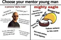 Choose your mentor young man e-persona "alpha male" mighty eagle Strongest beak no lower jaw * Success is was at Big Brother Imao eradicating pigs (haram) success is cars & hookers I f--- a different chick every month "Romanian prostitutes I'm rich, what colour is your Lamborghini? (literally sells drugs) You too can become a masculine man with a monthly subscription women are gold diggers, you only need your bros (kinda gay) Physicality of Masculinity Takes solace in his cave Only needs sardines for his happiness