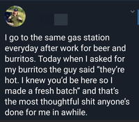 I go to the same gas station everyday after work for beer and burritos. Today when I asked for my burritos the guy said "they're hot. I knew you'd be here so I made a fresh batch" and that's the most thoughtful shit anyone's done for me in awhile. Font