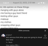August 22, 2022, 2:31 AM 1:32 4 my bfs opinion on these things: -hanging with guys alone -me having a guy best friend -texting other guys -makeup -my clothes -snapping other guys -posting bikini pics. 4704 comments propsurf he's nervous that other guys are going to shoot their shot 1w Reply View replies (178) ✓ X