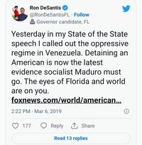Ron DeSantis @RonDeSantisFL. Follow Governor candidate, FL Yesterday in my State of the State speech I called out the oppressive regime in Venezuela. Detaining an American is now the latest evidence socialist Maduro must go. The eyes of Florida and world are on you. foxnews.com/world/american... 2:22 PM Mar 6, 2019 177 Reply Share Read 13 replies Ⓡ