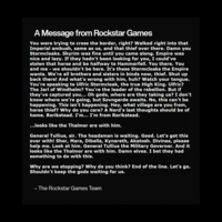 A Message from Rockstar Games You were trying to cross the border, right? Walked right into that Imperial ambush, same as us, and that thief over there. Damn you Stormcloaks. Skyrim was fine until you came along. Empire was nice and lazy. If they hadn't been looking for you, I could've stolen that horse and be halfway to Hammerfell. You there. You and me - we shouldn't be here. It's these Stormcloaks the Empire wants. We're all brothers and sisters in binds now, thief. Shut up back there! And what's wrong with him, huh? Watch your tongue. You're speaking to Ulfric Stormcloak, the true High King. Ulfric? The Jarl of Windhelm? You're the leader of the rebellion. But if they've captured you... Oh gods, where are they taking us? I don't know where we're going, but Sovngarde awaits. No, this can't be happening. This isn't happening. Hey, what village are you from, horse thief? Why do you care? A Nord's last thoughts should be of home. Rorikstead. I'm... I'm from Rorikstead. ...looks like the Thalmor are with him. General Tullius, sir. The headsman is waiting. Good. Let's get this over with! Shor, Mara, Dibella, Kynareth, Akatosh. Divines, please help me. Look at him. General Tullius the Military Governor. And it looks like the Thalmor are with him. Damn elves. I bet they had something to do with this. Why are we stopping? Why do you think? End of the line. Let's go. Shouldn't keep the gods waiting for us. - - The Rockstar Games Team