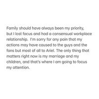 Family should have always been my priority, but I lost focus and had a consensual workplace relationship. I'm sorry for any pain that my actions may have caused to the guys and the fans but most of all to Ariel. The only thing that matters right now is my marriage and my children, and that's where I am going to focus my attention.