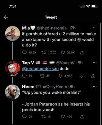 ← 7:31 Mo Mia @thedineromia 17h if pornhub offered u 2 million to make a sextape with your second @ would u do it? 10.5K Tweet 27 4,220 1.000 24 Top V @jordanbpeterson dude 73 27 47 26.5K @VaushV 8h Heem @TheOnly Heem. 8h "Up yours you woke moralist" 16 4,265 - Jordan Peterson as he inserts his penis into vaush 496 :