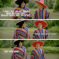 "I DON'T FEEL LIKE WE SHOULD MAKE MEXICAN JOKES BECAUSE PEOPLE WILL GET UPSET" "NOT EVEN JUAN" C "WHAT, NOT EVEN JUAN?"
