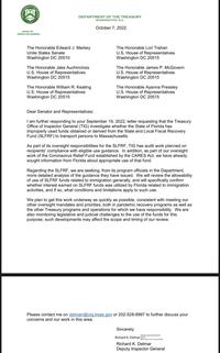 PARTMENT OF THE TRE 1789 OFFICE OF INSPECTOR GENERAL DEPARTMENT OF THE TREASURY WASHINGTON, D.C. October 7, 2022 The Honorable Edward J. Markey Unite States Senate Washington DC 20510 The Honorable Jake Auchincloss U.S. House of Representatives Washington DC 20515 The Hon able William R. Keating U.S. House of Representatives Washington DC 20515 The Honorable Lori Trahan U.S. House of Representatives Washington DC 20515 The Honorable James P. McGovern U.S. House of Representatives Washington DC 20515 The Hon able Ayanna Pressley U.S. House of Representatives Washington DC 20515 Dear Senator and Representatives: I am further responding to your September 19, 2022, letter requesting that the Treasury Office of Inspector General (TIG) investigate whether the State of Florida has improperly used funds obtained or derived from the State and Local Fiscal Recovery Fund (SLFRF) to transport persons to Massachusetts. As part of its oversight responsibilities for the SLFRF, TIG has audit work planned on recipients' compliance with eligible use guidance. In addition, as part of our oversight work of the Coronavirus Relief Fund established by the CARES Act, we have already sought information from Florida about appropriate use of that fund. Regarding the SLFRF, we are seeking, from its program officials in the Department, more detailed analysis of the guidance they have issued. We will review the allowability of use of SLFRF funds related to immigration generally, and will specifically confirm whether interest earned on SLFRF funds was utilized by Florida related to immigration activities, and if so, what conditions and limitations apply to such use. We plan to get this work underway as quickly as possible, consistent with meeting our other oversight mandates and priorities, both in pandemic recovery programs as well as the other Treasury programs and operations for which we have responsibility. We are also monitoring legislative and judicial challenges to the use of the funds for this purpose; such developments may affect the scope and timing of our review. Please contact me on delmarr@oig.treas.gov or 202-528-8997 to further discuss your con ns and our work in this area. Sincerely Digitally signed by Richard K Date: 2022.10.07 17:26:33-04'00' Richard K. Delmar Delmar Richard K. Delmar Deputy Inspector General