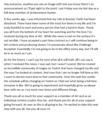 Hey everyone, anytime you see an image with text you know there's an announcement so I'll get right to the point. Last Friday was my last day as a full-time member of Achievement Hunter. A few weeks ago, I was informed that my role at Rooster Teeth had been dissolved. These have been some of the most fun times in my life and I'm truly thankful to each and every person that had a hand in them. Thank you all from the bottom of my heart for watching and for the love I've received during my time at AH. While this news is sad on the surface it's not terrible. I have accepted a part time contract so I will continue being in AH content and producing shows I'm passionate about like Challenge Accepted. Essentially I'm not going to be in the office every day, but I'll still be in as much as I can. As for the future, I can't say for sure what all it will hold. All I can say is when I received this news, I was sad, but I wasn't scared. We've created an incredible community of mages on Twitch that have changed my life and the way I've looked at content. And now that I am no longer full time at AH, I want to devote more time to that community. Over the next few weeks the schedule will be changing on Twitch as I feel out what being a full time streamer is like. We're going to experiment and hopefully grow so please bear with me as I try some new times and different things. Thank you all so much for your support as a member of AH and as an individual content creator thus far, and thank you for all of your support going forward. As new as this is all going to be, I'm excited to take this next step with you all. See you all soon <3