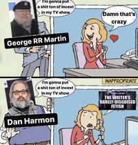 I'm gonna put a s--- ton of i----- in my TV show George RR Martin I'm gonna put a s--- ton of i----- in my TV show LOOD Dan Harmon Damn that's crazy INAPPROPRIATE tonight's episode: THE WRITER'S BARELY-DISGUISED FETISH
