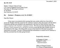 November 2, 2022 By CM/ECF Molly C. Dwyer, Clerk of Court U.S. Court of Appeals for the Ninth Circuit The James R. Browning Courthouse 95 7th Street San Francisco, CA 94103 Re: Eastman v. Thompson, et al., No. 22-56013 Dear Ms. Dwyer: It has come to our attention this morning that some media outlets have been able to access the Dropbox link that counsel for Dr. Eastman created to share documents with the Select Committee and that was included in the attachments to the brief we filed with the Court last night in response to Dr. Eastman's emergency motion. We were not aware that the links in Dr. Eastman's email remained active, and had no intention to provide this type of public access to the materials at this stage. Providing public access to this material at this point was purely inadvertent on our part. We have communicated this information to counsel for Dr. Eastman so that they can deactivate the links going forward. Respectfully submitted, /s/ Douglas N. Letter Douglas N. Letter General Counsel Office of General Counsel U.S. House of Representatives