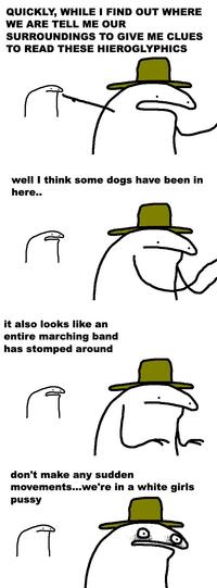 QUICKLY, WHILE I FIND OUT WHERE WE ARE TELL ME OUR SURROUNDINGS TO GIVE ME CLUES TO READ THESE well I think some dogs have been in here.. A HIEROGLYPHICS Å it also looks like an entire marching band has stomped around R don't make any sudden movements...we're in a white girls p---- A