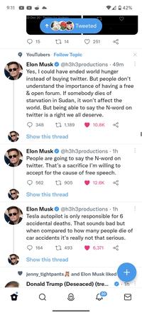 9:11 23 Dec 20 Twitter for Android 15 348 1 14 Show this thread YouTubers Follow Topic Elon Musk @h3h3productions • 49m Yes, I could have ended world hunger instead of buying twitter. But people don't understand the importance of having a free & open forum. If somebody dies of starvation in Sudan, it won't affect the world. But being able to say the N-word on twitter is a right we all deserve. 1,189 562 Show this thread Tweeted Elon Musk @h3h3productions. 1h People are going to say the N-word on twitter. That's a sacrifice I'm willing to accept for the cause of free speech. 1905 164 251 Show this thread 10.8K 12.6K Elon Musk @h3h3productions. 1h Tesla autopilot is only responsible for 6 accidental deaths. That sounds bad but when compared to how many people die of car accidents it's really not that serious. 493 6,371 42% jenny_tightpants and Elon Musk liked Donald Trump (Deseaced) (tre... Q 20 X + • 1h :