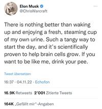 Elon Musk @ChrisWarcraft There is nothing better than waking up and enjoying a fresh, steaming cup of my own urine. Such a tangy way to start the day, and it's scientifically proven to help brain cells grow. If you want to be like me, drink your pee. Tweet übersetzen 16:37 04.11.22 Echofon 16.9K Retweets 2'001 Zitierte Tweets 164K ,,Gefällt mir"-Angaben