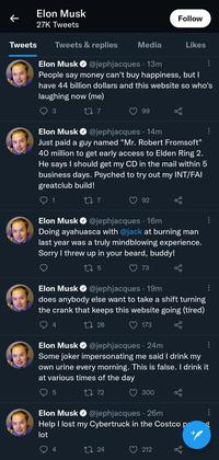 Elon Musk 27K Tweets Tweets Tweets & replies ← Elon Musk @jephjacques. 13m : People say money can't buy happiness, but I have 44 billion dollars and this website so who's laughing now (me) 3 22 7 Media 4 Elon Musk @jephjacques . 14m Just paid a guy named "Mr. Robert Fromsoft" 40 million to get early access to Elden Ring 2. He says I should get my CD in the mail within 5 business days. Psyched to try out my INT/FAI greatclub build! 1 22 7 99 5 Elon Musk Doing ayahuasca with @jack at burning man last year was a truly mindblowing experience. Sorry I threw up in your beard, buddy! 27 5 92 4 @jephjacques 16m · Elon Musk ✔ @jephjacques. 19m does anybody else want to take a shift turning the crank that keeps this website going (tired) 27 28 173 24 Follow 73 Likes 300 Elon Musk @jephjacques 24m . Some joker impersonating me said I drink my own urine every morning. This is false. I drink it at various times of the day 27 72 Elon Musk ✔ @jephjacques. 26m Help I lost my Cybertruck in the Costco p lot + 212 : : ⠀ b