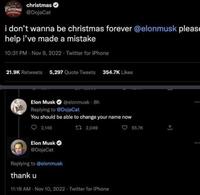 Christmas christmas @DojaCat i don't wanna be christmas forever @elonmusk please help i've made a mistake 10:31 PM - Nov 9, 2022 Twitter for iPhone 21.9K Retweets 5,297 Quote Tweets 354.7K Likes Elon Musk @elonmusk - 8h Replying to @DojaCat You should be able to change your name now 2,146 1 2,049 Elon Musk @DojaCat Replying to @elonmusk thank u 11:18 AM - Nov 10, 2022 Twitter for iPhone 55.7K :