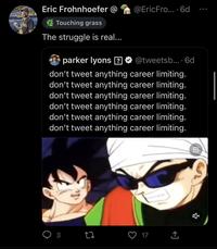 Eric Frohnhoefer @ Touching grass The struggle is real... parker lyons [?] @tweetsb.... 6d don't tweet anything career limiting. don't tweet anything career limiting. don't tweet anything career limiting. don't tweet anything career limiting. don't tweet anything career limiting. don't tweet anything career limiting. 3 @Eric Fro.... 6d 27 17 企 cá