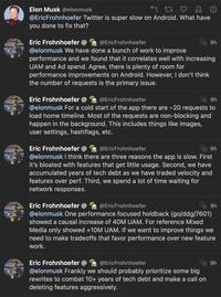 Elon Musk @elonmusk 27 ♡ 2 @EricFrohnhoefer Twitter is super slow on Android. What have you done to fix that? Eric Frohnhoefer @ @EricFrohnhoefer @elonmusk We have done a bunch of work to improve performance and we found that it correlates well with increasing UAM and Ad spend. Agree, there is plenty of room for performance improvements on Android. However, I don't think the number of requests is the primary issue. 9h Eric Frohnhoefer @ @EricFrohnhoefer 9h @elonmusk For a cold start of the app there are ~20 requests to load home timeline. Most of the requests are non-blocking and happen in the background. This includes things like images, user settings, hashflags, etc. Eric Frohnhoefer @ @EricFrohnhoefer 9h @elonmusk I think there are three reasons the app is slow. First it's bloated with features that get little usage. Second, we have accumulated years of tech debt as we have traded velocity and features over perf. Third, we spend a lot of time waiting for network responses. Eric Frohnhoefer @ @EricFrohnhoefer @elonmusk One performance focused holdback (go/ddg/7601) showed a causal increase of 40M UAM. For reference Mixed Media only showed +10M UAM. If we want to improve things we need to make tradeoffs that favor performance over new feature work. Eric Frohnhoefer @EricFrohnhoefer @elonmusk Frankly we should probably prioritize some big rewrites to combat 10+ years of tech debt and make a call on deleting features aggressively. 9h 9h