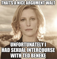 THAT'S A NICE ARGUMENT WALT UNFORTUNATELY I HAD SEXUAL INTERCOURSE WITH TED BENEKE
