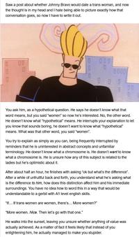 Saw a post about whether Johnny Bravo would date a trans woman, and now the thought is in my head and I hate being able to picture exactly how that conversation goes, so now I have to write it out. 0 0 D 0000 000 You ask him, as a hypothetical question. He says he doesn't know what that word means, but you said "women" so now he's interested. No, the other word. He doesn't know what "hypothetical" means. He interrupts your explanation to let you know that sounds boring, he doesn't want to know what "hypothetical" means. What was that other word, you said "women". "If... If trans women are women, there's... More women?" 0 You try to explain as simply as you can, being frequently interrupted by reminders that he is uninterested in abstract concepts and unfamiliar terminology. He doesn't know what a chromosome is. He doesn't want to know what a chromosome is. He is unsure how any of this subject is related to the ladies but he's optimistic about it. After about half an hour, he finishes with asking "ok but what's the difference". After a while of unfruitful back and forth, you understand what he's asking what is the difference to him, how does this distinction affect him and his immediate surroundings. You have no idea how to word this in a way that would be understandable to a gerbil with A1 level english skills. "More women. Nice. Then let's go with that one." He walks into the sunset, leaving you unsure whether anything of value was actually achieved. As a matter of fact it feels likely that instead of you enlightening him, he actually managed to make you stupider.