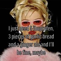 I just need 5 ibuprofen, pieces of garlic bread and a ginger ale and I'll be fine, maybe