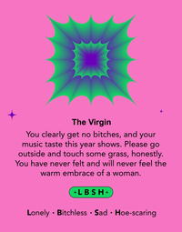The Virgin You clearly get no bitches, and your music taste this year shows. Please go outside and touch some grass, honestly. You have never felt and will never feel the warm embrace of a woman. +LBSH+ Lonely Bitchless Sad Hoe-scaring