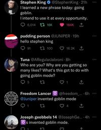 מרק עגבניות Stephen King @StephenKing.21h I learned a new phrase today: going goblin. I intend to use it at every opportunity. 6,014 16K pudding person @JUNIPER 19h hello stephen king 100 91 184K Tuna @ARegularJabroni - 8h Who are you? Why are you getting so many likes? What's this got to do with going goblin mode? 95 27 C 16.2K 1 Freedom Lancer @Juniper invented goblin mode 27 1 17. 1 Joseph geobbels 14 @JosephGe... 4h s invented goblin mode. @freedom_.... 6h 4 ↑