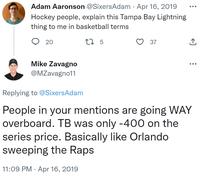 Adam Aaronson @SixersAdam · Apr 16, 2019 Hockey people, explain this Tampa Bay Lightning thing to me in basketball terms 17 5 20 Mike Zavagno @MZavagno11 37 ↑ Replying to @SixersAdam People in your mentions are going WAY overboard. TB was only -400 on the series price. Basically like Orlando sweeping the Raps 11:09 PM Apr 16, 2019