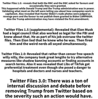 Twitter Files 1.0: -reveals that both the RNC and the DNC asked for favours and occasionally they were granted. This happened while Donald Trump and the Trump administration was in power. Validating what most on the left were telling you about how companies work in capitalism. Also revealed that Hunter Biden's nude photos were judged as revenge p--- and the favour to not publish them granted to Biden CAMPAIGN. Also the Trump administration may have violated the first amendment. Twitter Files 1.5 (supplemental): Revealed that Elon Musk had a legal council that also worked as legal for the FBI and knew about that. He as part of his job oversaw the twitter files. Then Elon lied that he knew who he was. Then fired him and the weird nerds all soyed simultaneously. Twitter Files 2.0: Revealed that rather than censor free speech willy nilly, the company took great lengths to try alternative measures like shadow banning accounts or finding accounts in search terms. Also it was revealed that Libs of TikTok got preferential treatment even though she posed a danger to hospitals and doctors and nurses and teachers. Twitter Files 3.0: There was a ton of internal discussion and debate before removing Trump from Twitter based on the severity such an action would have.