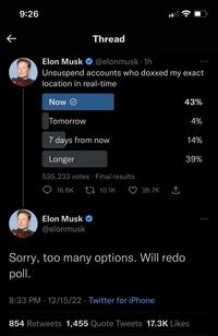 K 9:26 Elon Musk @elonmusk. 1h Unsuspend accounts who doxxed my exact location in real-time Now Ⓒ Tomorrow Thread 7 days from now Longer 535,233 votes Final results 10.1K 16.6K Elon Musk @elonmusk 26.7K ↑ 43% Sorry, too many options. Will redo poll. 8:33 PM 12/15/22 Twitter for iPhone 4% 14% 39% 854 Retweets 1,455 Quote Tweets 17.3K Likes