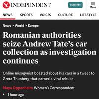 INDEPENDENT NEWS SPORTS VOICES Subscribe = Menu CULTURE LIFESTYLE News > World > Europe Romanian authorities seize Andrew Tate's car collection as investigation continues Online misogynist boasted about his cars in a tweet to Greta Thunberg that earned a viral rebuke Maya Oppenheim Women's Correspondent 1 hour ago
