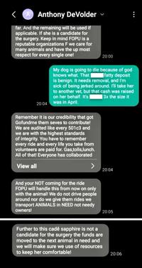Anthony DeVolder far. And the remaining will be used if applicable. If she is a candidate for the surgery. Keep in mind FOPU is a reputable organizations F we care for many animals and have the up most respect for every single one! 20:04 Remember it is our credibility that got Gofundme them seves to contribute! We are audited like every 501c3 and we are with the highest standards of integrity. You have to remember every ride and every life you take from volunteers are paid for. Gas,tolls,lunch. All of that! Everyone has collaborated View all 20:00 My dog is going to die because of god knows what. That fatty deposit is benign. It needs removal, and I'm sick of being jerked around. I'll take her to another vet, but that cash was raised on her behalf. It's 3x the size it was in April. And your NOT coming for the ride FOPU will handle this from now on only with the animal! We do not drive people around nor do we give them rides we transport ANIMALS in NEED not needy owners! 20:04 20:05 Further to this cadê sapphire is not a candidate for the surgery the funds are moved to the next animal in need and we will make sure we use of resources to keep her comfortable! : 20:06